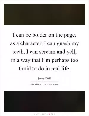 I can be bolder on the page, as a character. I can gnash my teeth, I can scream and yell, in a way that I’m perhaps too timid to do in real life Picture Quote #1