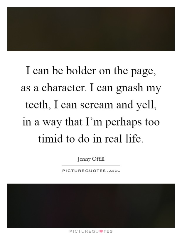 I can be bolder on the page, as a character. I can gnash my teeth, I can scream and yell, in a way that I'm perhaps too timid to do in real life Picture Quote #1