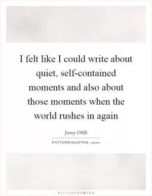 I felt like I could write about quiet, self-contained moments and also about those moments when the world rushes in again Picture Quote #1
