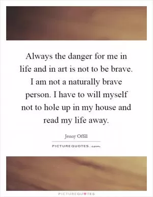 Always the danger for me in life and in art is not to be brave. I am not a naturally brave person. I have to will myself not to hole up in my house and read my life away Picture Quote #1