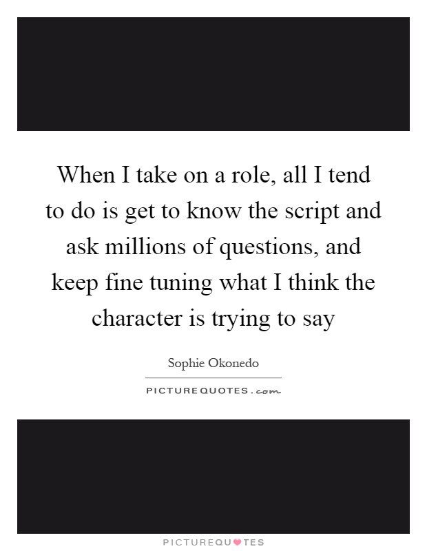 When I take on a role, all I tend to do is get to know the script and ask millions of questions, and keep fine tuning what I think the character is trying to say Picture Quote #1