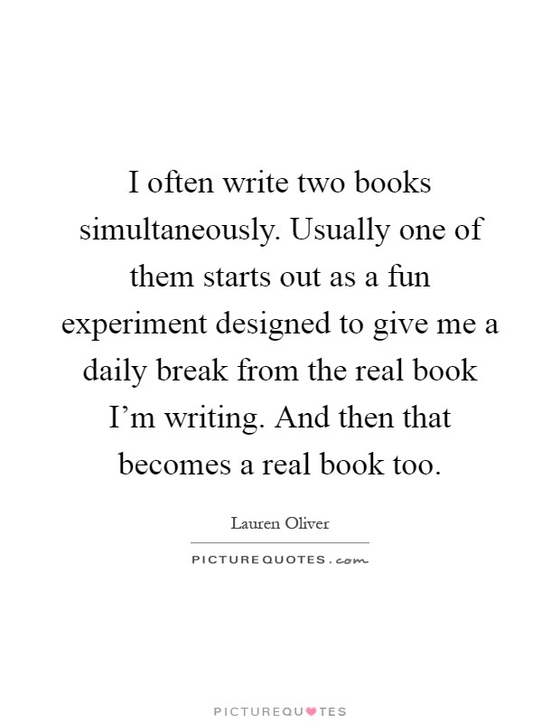 I often write two books simultaneously. Usually one of them starts out as a fun experiment designed to give me a daily break from the real book I'm writing. And then that becomes a real book too Picture Quote #1