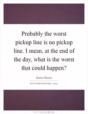Probably the worst pickup line is no pickup line. I mean, at the end of the day, what is the worst that could happen? Picture Quote #1
