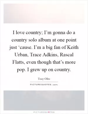 I love country; I’m gonna do a country solo album at one point just ‘cause. I’m a big fan of Keith Urban, Trace Adkins, Rascal Flatts, even though that’s more pop. I grew up on country Picture Quote #1