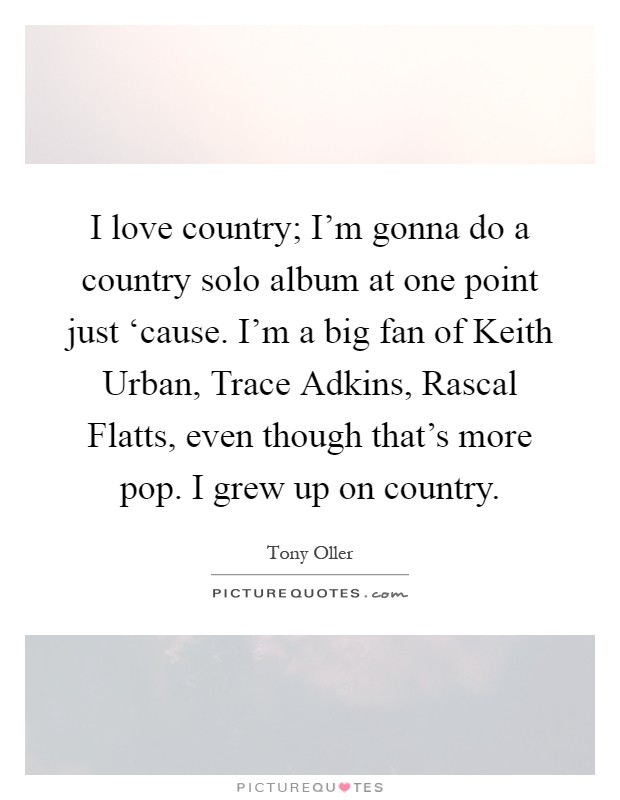 I love country; I'm gonna do a country solo album at one point just ‘cause. I'm a big fan of Keith Urban, Trace Adkins, Rascal Flatts, even though that's more pop. I grew up on country Picture Quote #1