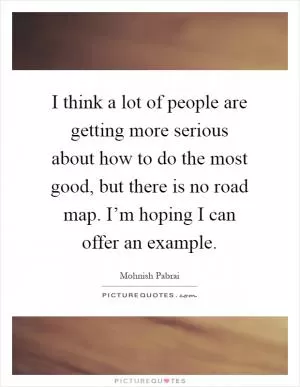 I think a lot of people are getting more serious about how to do the most good, but there is no road map. I’m hoping I can offer an example Picture Quote #1