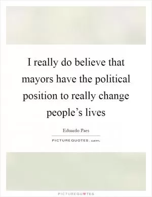 I really do believe that mayors have the political position to really change people’s lives Picture Quote #1