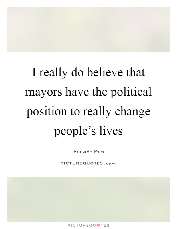 I really do believe that mayors have the political position to really change people's lives Picture Quote #1