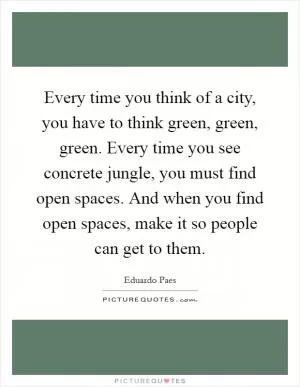 Every time you think of a city, you have to think green, green, green. Every time you see concrete jungle, you must find open spaces. And when you find open spaces, make it so people can get to them Picture Quote #1