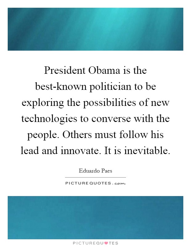 President Obama is the best-known politician to be exploring the possibilities of new technologies to converse with the people. Others must follow his lead and innovate. It is inevitable Picture Quote #1
