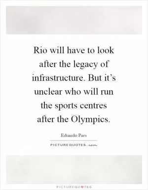 Rio will have to look after the legacy of infrastructure. But it’s unclear who will run the sports centres after the Olympics Picture Quote #1