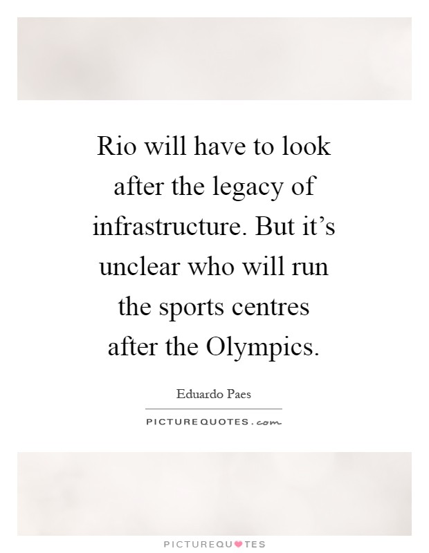 Rio will have to look after the legacy of infrastructure. But it's unclear who will run the sports centres after the Olympics Picture Quote #1