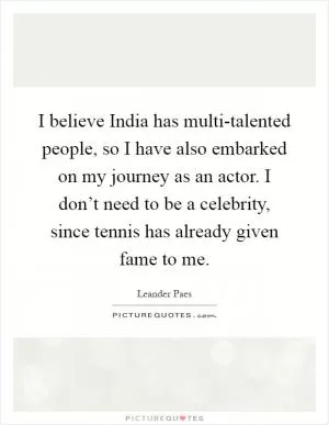 I believe India has multi-talented people, so I have also embarked on my journey as an actor. I don’t need to be a celebrity, since tennis has already given fame to me Picture Quote #1