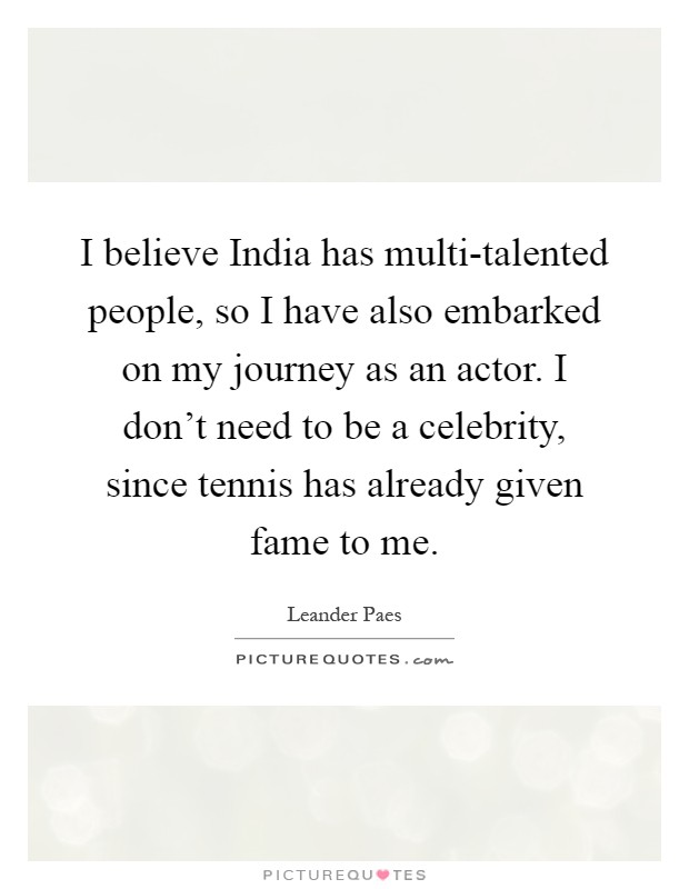 I believe India has multi-talented people, so I have also embarked on my journey as an actor. I don't need to be a celebrity, since tennis has already given fame to me Picture Quote #1