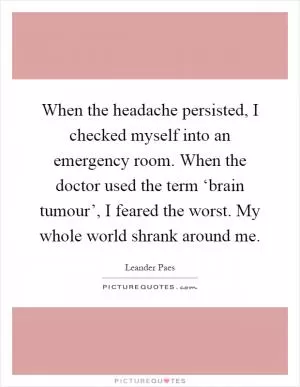 When the headache persisted, I checked myself into an emergency room. When the doctor used the term ‘brain tumour’, I feared the worst. My whole world shrank around me Picture Quote #1