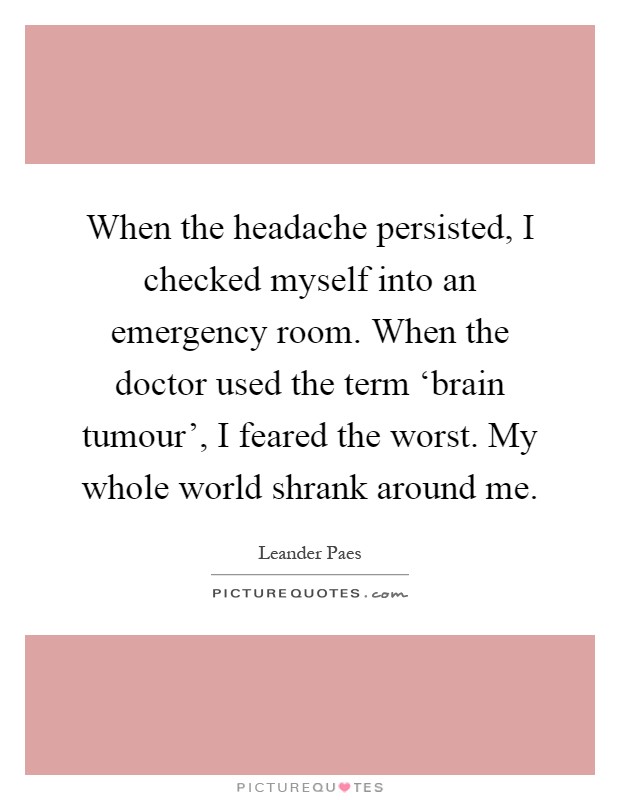 When the headache persisted, I checked myself into an emergency room. When the doctor used the term ‘brain tumour', I feared the worst. My whole world shrank around me Picture Quote #1