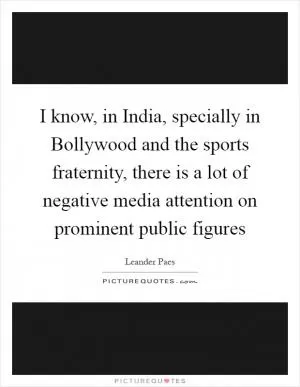 I know, in India, specially in Bollywood and the sports fraternity, there is a lot of negative media attention on prominent public figures Picture Quote #1