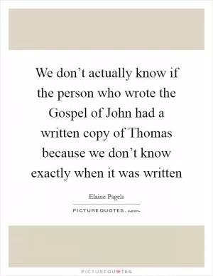 We don’t actually know if the person who wrote the Gospel of John had a written copy of Thomas because we don’t know exactly when it was written Picture Quote #1