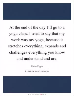 At the end of the day I’ll go to a yoga class. I used to say that my work was my yoga, because it stretches everything, expands and challenges everything you know and understand and are Picture Quote #1