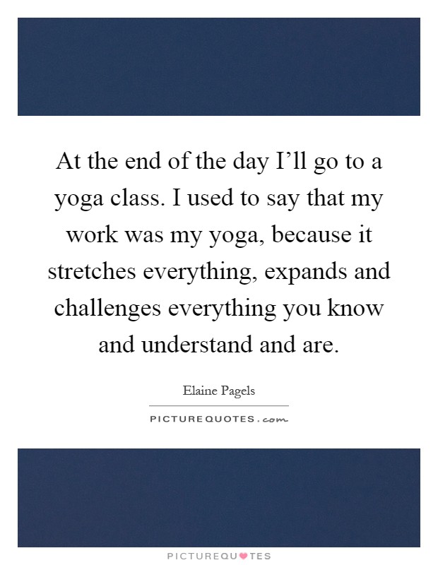At the end of the day I'll go to a yoga class. I used to say that my work was my yoga, because it stretches everything, expands and challenges everything you know and understand and are Picture Quote #1