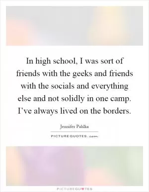 In high school, I was sort of friends with the geeks and friends with the socials and everything else and not solidly in one camp. I’ve always lived on the borders Picture Quote #1