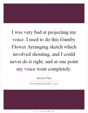 I was very bad at projecting my voice. I used to do this Gumby Flower Arranging sketch which involved shouting, and I could never do it right, and at one point my voice went completely Picture Quote #1