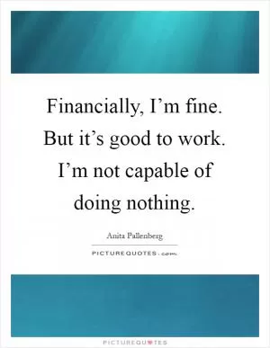 Financially, I’m fine. But it’s good to work. I’m not capable of doing nothing Picture Quote #1