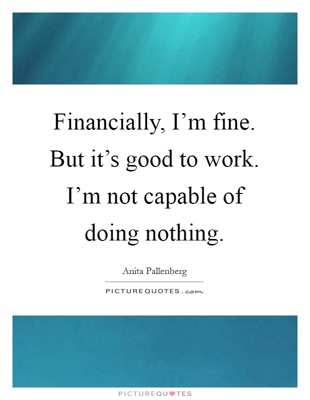 Financially, I'm fine. But it's good to work. I'm not capable of doing nothing Picture Quote #1
