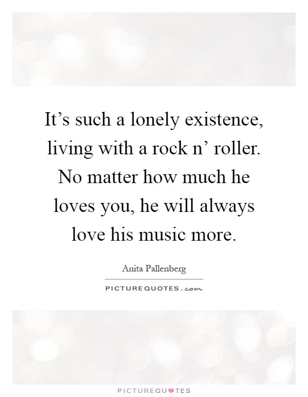 It's such a lonely existence, living with a rock n' roller. No matter how much he loves you, he will always love his music more Picture Quote #1