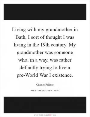 Living with my grandmother in Bath, I sort of thought I was living in the 19th century. My grandmother was someone who, in a way, was rather defiantly trying to live a pre-World War I existence Picture Quote #1