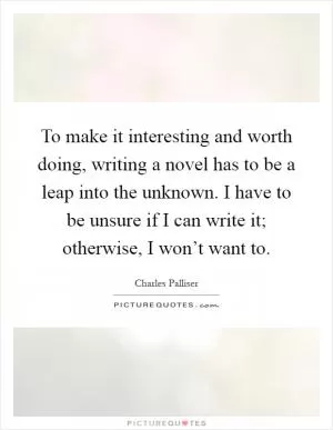 To make it interesting and worth doing, writing a novel has to be a leap into the unknown. I have to be unsure if I can write it; otherwise, I won’t want to Picture Quote #1