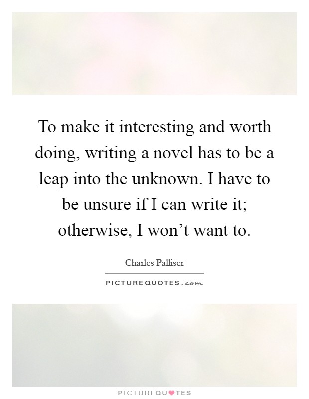 To make it interesting and worth doing, writing a novel has to be a leap into the unknown. I have to be unsure if I can write it; otherwise, I won't want to Picture Quote #1