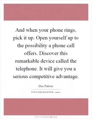 And when your phone rings, pick it up. Open yourself up to the possibility a phone call offers. Discover this remarkable device called the telephone. It will give you a serious competitive advantage Picture Quote #1