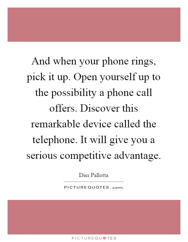 And when your phone rings, pick it up. Open yourself up to the possibility a phone call offers. Discover this remarkable device called the telephone. It will give you a serious competitive advantage Picture Quote #1