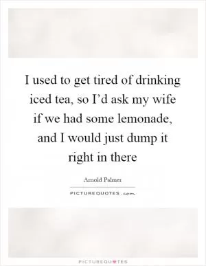 I used to get tired of drinking iced tea, so I’d ask my wife if we had some lemonade, and I would just dump it right in there Picture Quote #1