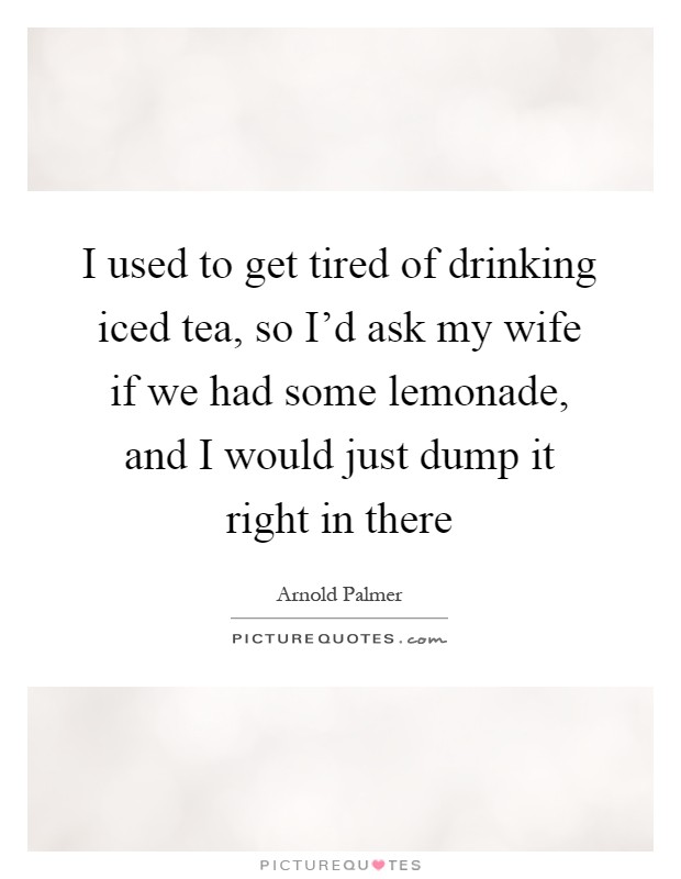 I used to get tired of drinking iced tea, so I'd ask my wife if we had some lemonade, and I would just dump it right in there Picture Quote #1