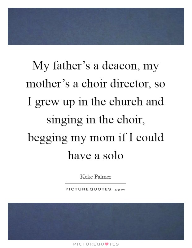 My father's a deacon, my mother's a choir director, so I grew up in the church and singing in the choir, begging my mom if I could have a solo Picture Quote #1
