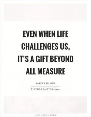 Even when life challenges us, it’s a gift beyond all measure Picture Quote #1