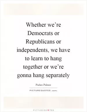 Whether we’re Democrats or Republicans or independents, we have to learn to hang together or we’re gonna hang separately Picture Quote #1