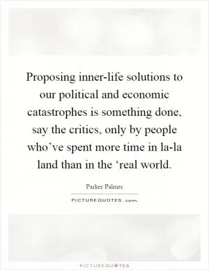 Proposing inner-life solutions to our political and economic catastrophes is something done, say the critics, only by people who’ve spent more time in la-la land than in the ‘real world Picture Quote #1