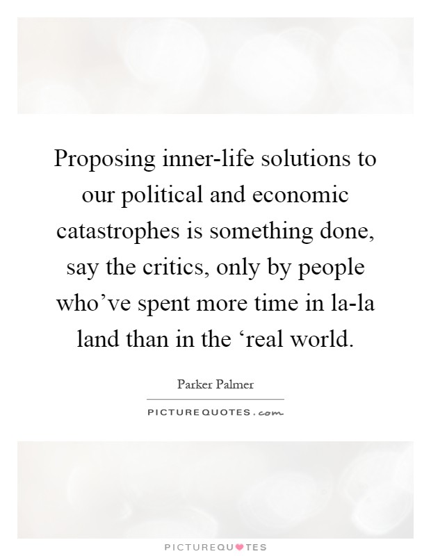 Proposing inner-life solutions to our political and economic catastrophes is something done, say the critics, only by people who've spent more time in la-la land than in the ‘real world Picture Quote #1