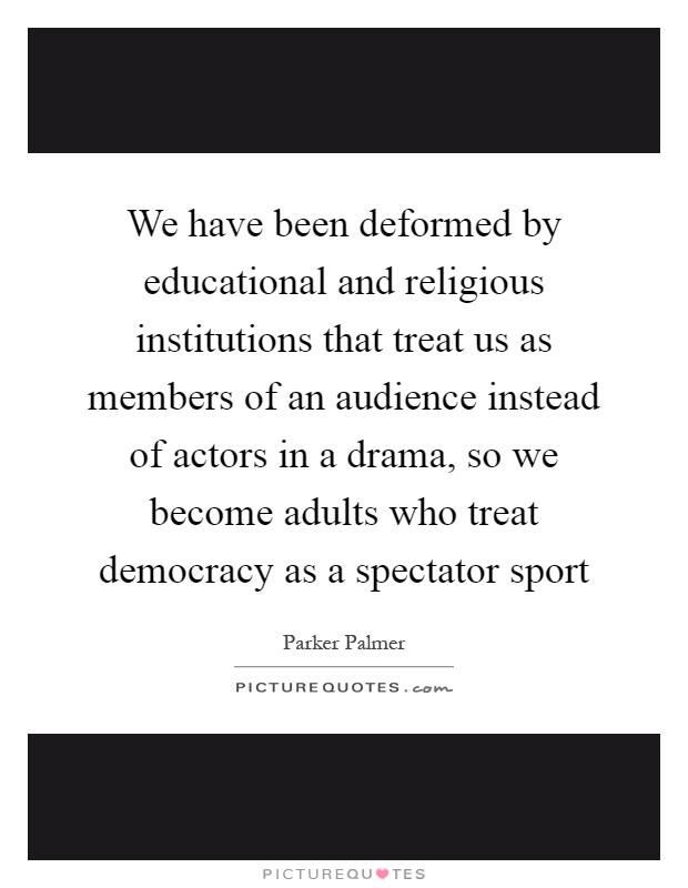 We have been deformed by educational and religious institutions that treat us as members of an audience instead of actors in a drama, so we become adults who treat democracy as a spectator sport Picture Quote #1