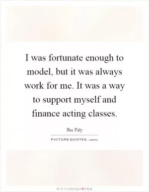 I was fortunate enough to model, but it was always work for me. It was a way to support myself and finance acting classes Picture Quote #1