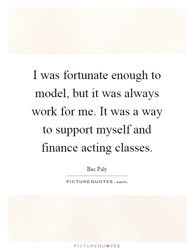 I was fortunate enough to model, but it was always work for me. It was a way to support myself and finance acting classes Picture Quote #1