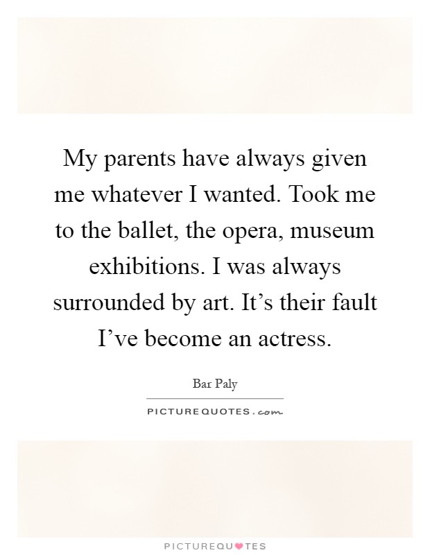 My parents have always given me whatever I wanted. Took me to the ballet, the opera, museum exhibitions. I was always surrounded by art. It's their fault I've become an actress Picture Quote #1