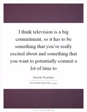 I think television is a big commitment, so it has to be something that you’re really excited about and something that you want to potentially commit a lot of time to Picture Quote #1