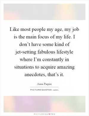 Like most people my age, my job is the main focus of my life. I don’t have some kind of jet-setting fabulous lifestyle where I’m constantly in situations to acquire amazing anecdotes, that’s it Picture Quote #1