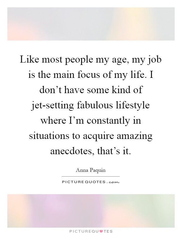 Like most people my age, my job is the main focus of my life. I don't have some kind of jet-setting fabulous lifestyle where I'm constantly in situations to acquire amazing anecdotes, that's it Picture Quote #1