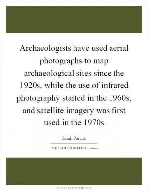 Archaeologists have used aerial photographs to map archaeological sites since the 1920s, while the use of infrared photography started in the 1960s, and satellite imagery was first used in the 1970s Picture Quote #1