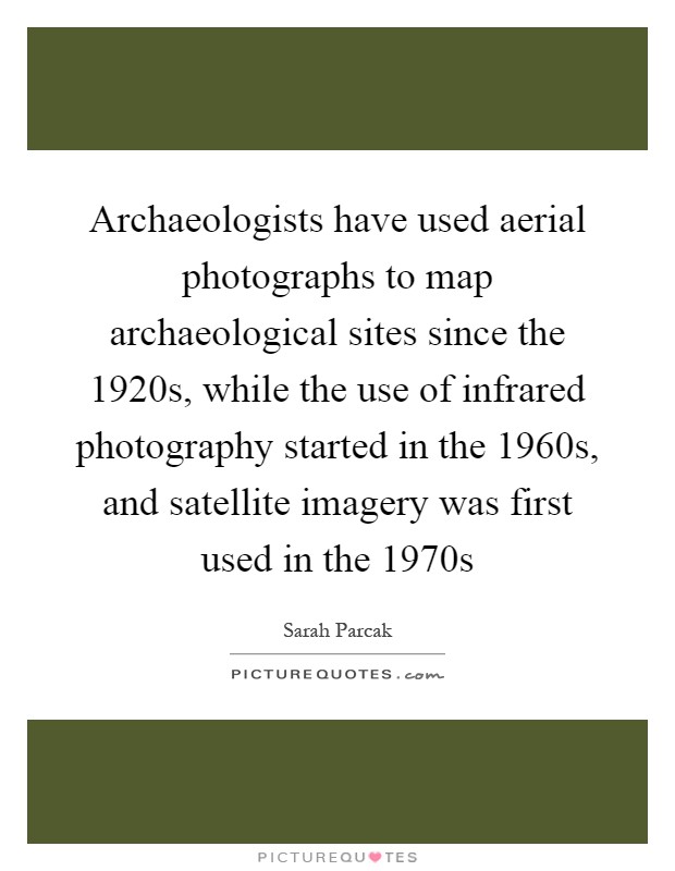 Archaeologists have used aerial photographs to map archaeological sites since the 1920s, while the use of infrared photography started in the 1960s, and satellite imagery was first used in the 1970s Picture Quote #1